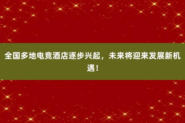 全国多地电竞酒店逐步兴起，未来将迎来发展新机遇！