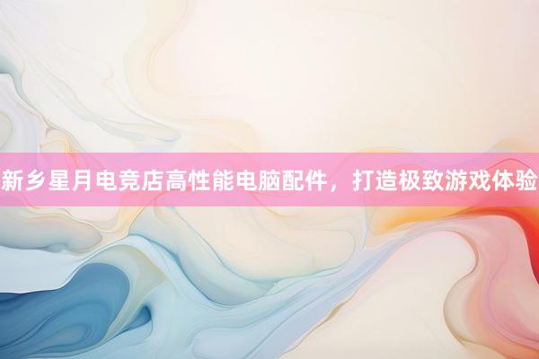 新乡星月电竞店高性能电脑配件，打造极致游戏体验