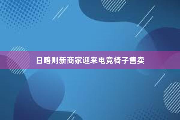 日喀则新商家迎来电竞椅子售卖