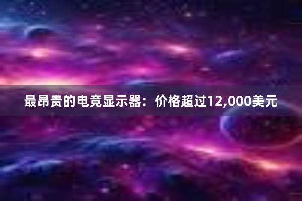 最昂贵的电竞显示器：价格超过12，000美元