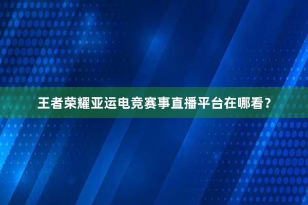 王者荣耀亚运电竞赛事直播平台在哪看？