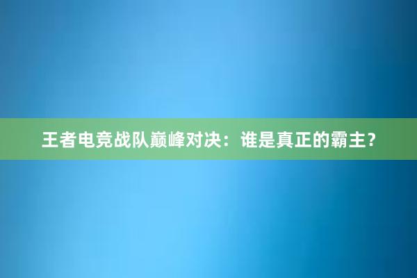 王者电竞战队巅峰对决：谁是真正的霸主？