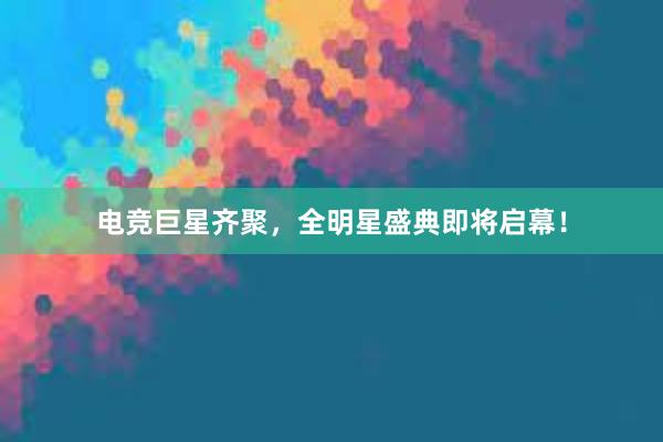 电竞巨星齐聚，全明星盛典即将启幕！