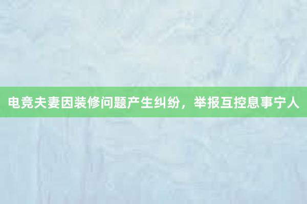 电竞夫妻因装修问题产生纠纷，举报互控息事宁人