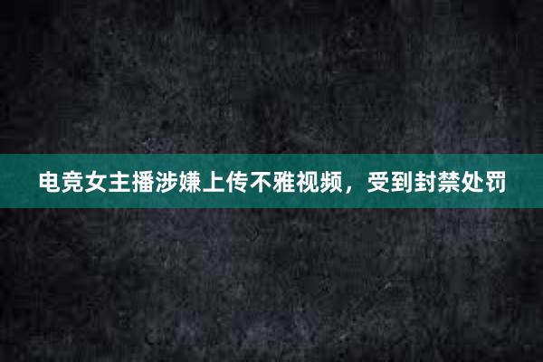 电竞女主播涉嫌上传不雅视频，受到封禁处罚