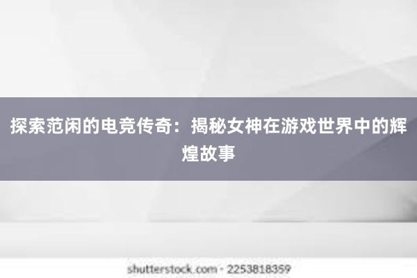 探索范闲的电竞传奇：揭秘女神在游戏世界中的辉煌故事