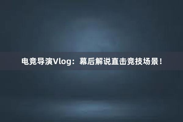 电竞导演Vlog：幕后解说直击竞技场景！