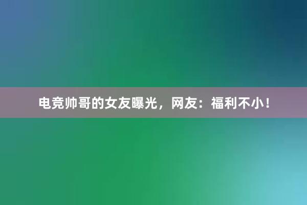 电竞帅哥的女友曝光，网友：福利不小！