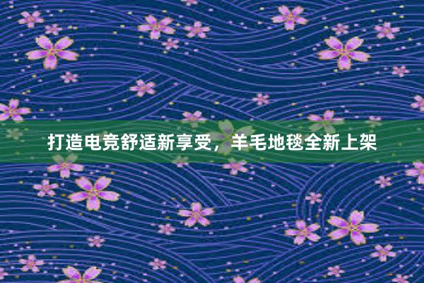 打造电竞舒适新享受，羊毛地毯全新上架