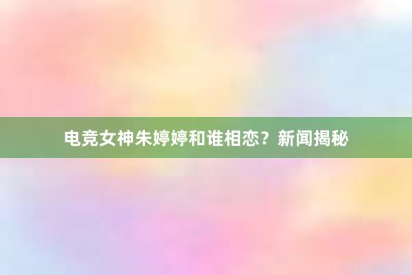 电竞女神朱婷婷和谁相恋？新闻揭秘