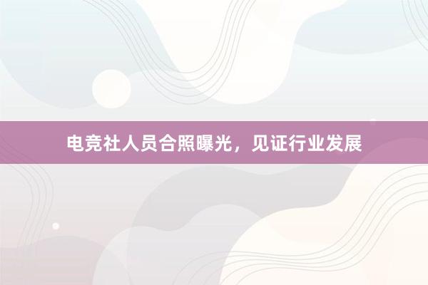 电竞社人员合照曝光，见证行业发展