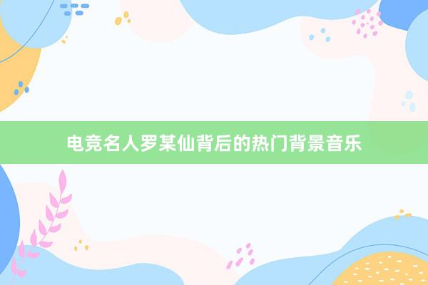 电竞名人罗某仙背后的热门背景音乐