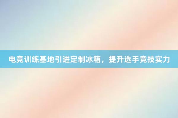 电竞训练基地引进定制冰箱，提升选手竞技实力