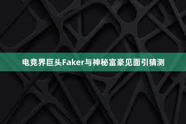 电竞界巨头Faker与神秘富豪见面引猜测