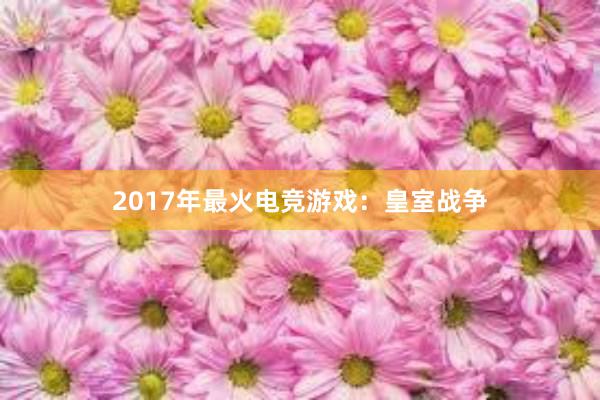 2017年最火电竞游戏：皇室战争