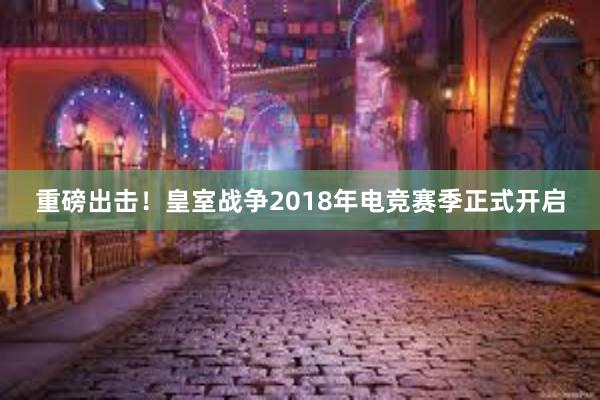 重磅出击！皇室战争2018年电竞赛季正式开启