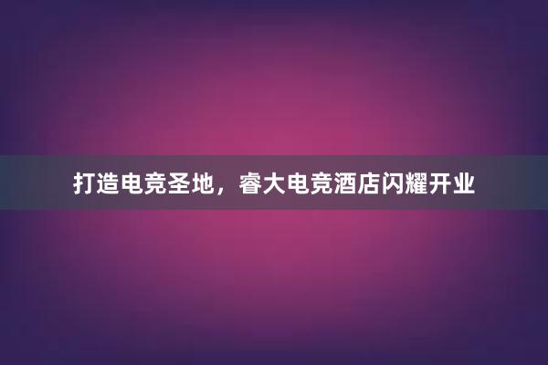 打造电竞圣地，睿大电竞酒店闪耀开业