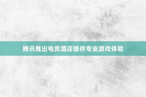 腾讯推出电竞酒店提供专业游戏体验