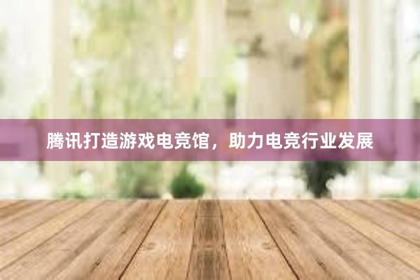 腾讯打造游戏电竞馆，助力电竞行业发展