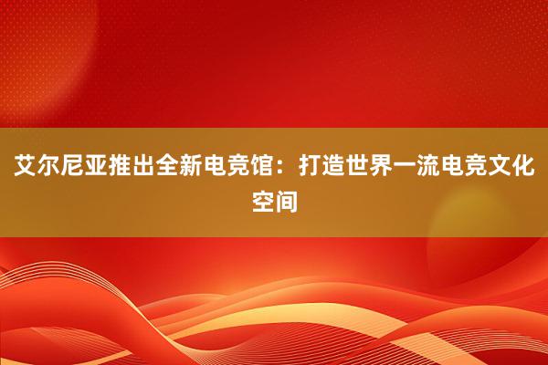 艾尔尼亚推出全新电竞馆：打造世界一流电竞文化空间