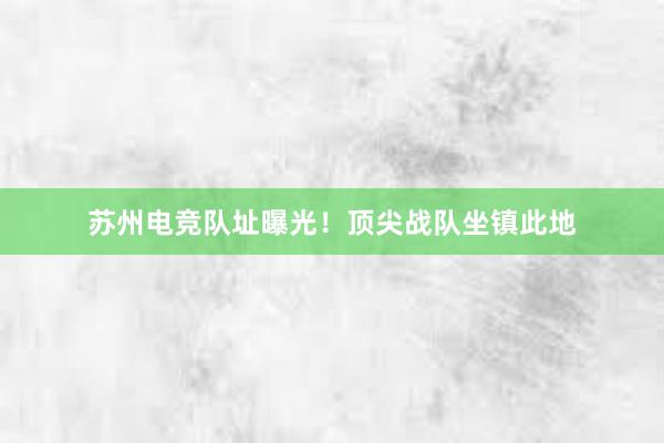 苏州电竞队址曝光！顶尖战队坐镇此地