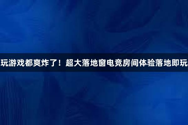 玩游戏都爽炸了！超大落地窗电竞房间体验落地即玩