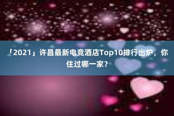 「2021」许昌最新电竞酒店Top10排行出炉，你住过哪一家？