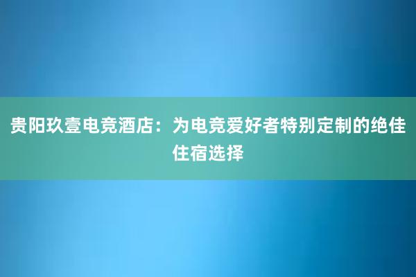 贵阳玖壹电竞酒店：为电竞爱好者特别定制的绝佳住宿选择