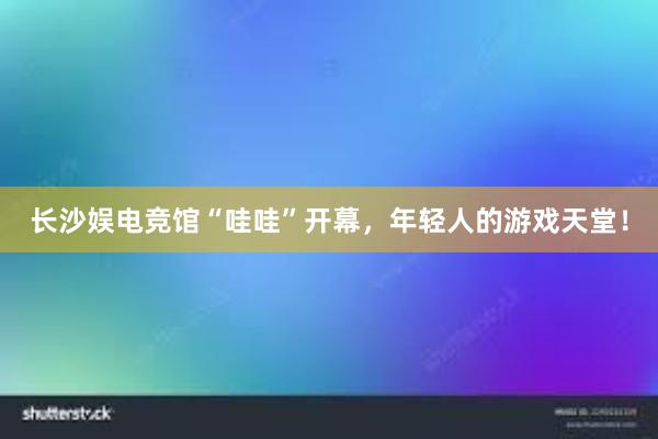 长沙娱电竞馆“哇哇”开幕，年轻人的游戏天堂！