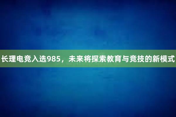 长理电竞入选985，未来将探索教育与竞技的新模式