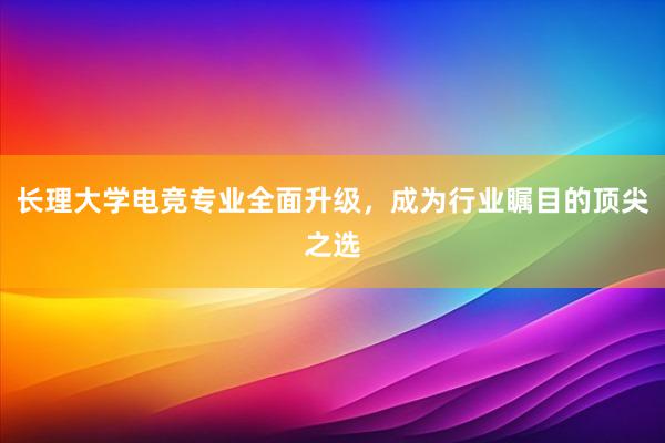 长理大学电竞专业全面升级，成为行业瞩目的顶尖之选