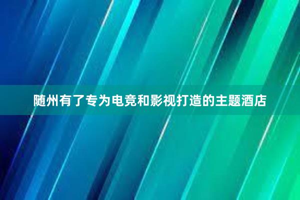 随州有了专为电竞和影视打造的主题酒店