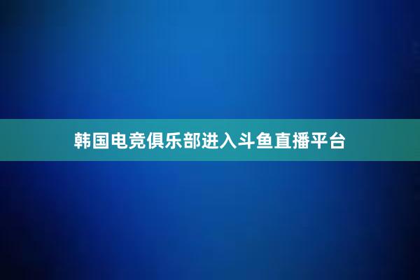 韩国电竞俱乐部进入斗鱼直播平台